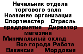 Начальник отдела торгового зала › Название организации ­ Спортмастер › Отрасль предприятия ­ Директор магазина › Минимальный оклад ­ 36 500 - Все города Работа » Вакансии   . Мордовия респ.